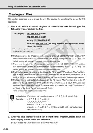 Page 164
5-22
Tip
Instead of an IP address, you can also type in  (→ P.5-9).
Example:  65310  65311
wvhttp: 80
wvaudio:  80 (Only available with a particular model
of the VB-C50FSi)
Using the Viewer for PC to Distribute Videos
1. Use a text editor or similar program to create a new text file and type \
thefollowing type of code in the file:
(Example)
192.168.100.1 65310
192.168.100.1 65311
wvhttp:
192.168.100.1 80
wvaudio:
192.168.100.1 80 (Only available with a particular model
of the VB-C50FSi)
* The...