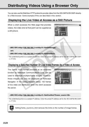 Page 166
5-24
Distributing Videos Using a Browser Only
You can also use the WebView-HTTP protocol to provide videos from the VB\
-C50FSi/VB-C50Fi directly
to a Web browser. Some example of this are described in this section.

  (or)

* The underlined portion is a sample IP address. Enter the actual IP add\
ress set for the VB-C50FSi/VB-C50Fi (→  P.3-6).
Tip
Setting frame_count=no_limit removes the limits on the number of image f\
rames.

* The underlined portion is a sample IP address. Enter the actual IP add\...