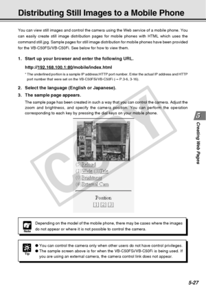 Page 169
Creating Web  Pages
5-27
You can view still images and control the camera using the Web service o\
f a mobile phone. You
can easily create still image distribution pages for mobile phones with \
HTML which uses the
command still.jpg. Sample pages for still image distribution for mobile \
phones have been provided
for the VB-C50FSi/VB-C50Fi. See below for how to view them.
Distributing Still Images to a Mobile Phone
Tip
●You can control the camera only when other users do not have control pri\
vileges.
●...