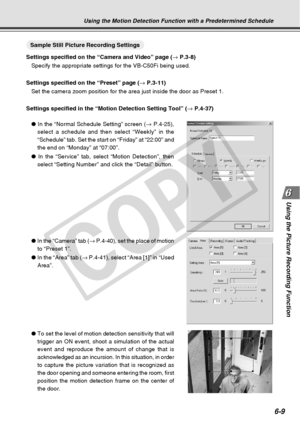 Page 179
6-9
Using the Picture Recording Function
○○○○○○○○○Sample Still Picture Recording Settings
Settings specified on the “Camera and Video” page ( → P.3-8)
Specify the appropriate settings for the VB-C50Fi being used.
Settings specified on the “Preset” page ( → P.3-11)
Set the camera zoom position for the area just inside the door as Preset\
 1.
Settings specified in the “Motion Detection Setting Tool” ( → P.4-37)
●  In the “Normal Schedule Setting” screen ( → P.4-25),
select a schedule and then select...