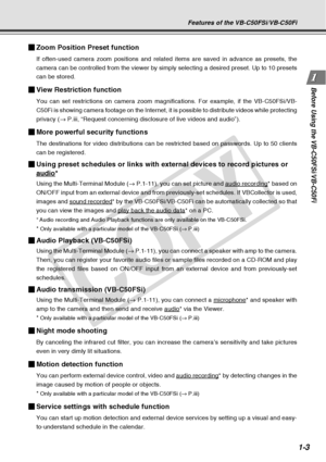 Page 19
1-3
Before Using the VB-C50FSi/VB-C50Fi
Features of the VB-C50FSi/VB-C50Fi
Zoom Position Preset function
If often-used camera zoom positions and related items are saved in advan\
ce as presets, the
camera can be controlled from the viewer by simply selecting a desired p\
reset. Up to 10 presets
can be stored.
View Restriction function
You can set restrictions on camera zoom magnifications. For example, if \
the VB-C50FSi/VB-
C50Fi is showing camera footage on the Internet, it is possible to distr\
ibute...