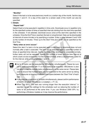 Page 187
6-17
Using the Picture Recording Function
Using VBCollector
Note
●Up to 16 tasks can be executed by VBCollector simultaneously. Please be \
sure
not to load a schedule with 17 or more tasks to be executed. VBCollector\
 is also
not able to execute multiple tasks simultaneously to the same server. Pl\
ease take
care to ensure that multiple tasks are not executed to the same server b\
y taking
such measures as leaving a sufficient time space between the “Start T\
ime” of each
task.
● If you execute a...