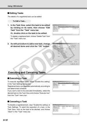 Page 188
6-18
Using VBCollector
Editing Tasks
The details of a registered task can be edited.
○○○○○○To Edit a Task...
1. In the Task View, select the task to be editedby clicking on its name, then choose “Edit
Task” from the “Task” menu bar.
Or, double-click on the task to be edited.
To delete a registered task, choose “Delete Task” from
the “Task” menu bar.
Executing and Canceling Tasks
Executing a Task
To execute registered tasks, select “Enable this setting”
in the Task Settings dialog box.
Registered tasks...