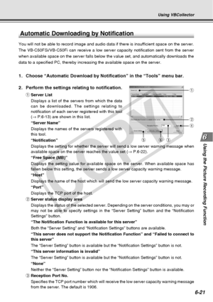 Page 191
6-21
Using the Picture Recording Function
Using VBCollector
Automatic Downloading by Notification
You will not be able to record image and audio data if there is insuffic\
ient space on the server.
The VB-C50FSi/VB-C50Fi can receive a low server capacity notification se\
nt from the server
when available space on the server falls below the value set, and automa\
tically downloads the
data to a specified PC, thereby increasing the available space on the se\
rver.
1. Choose “Automatic Download by...