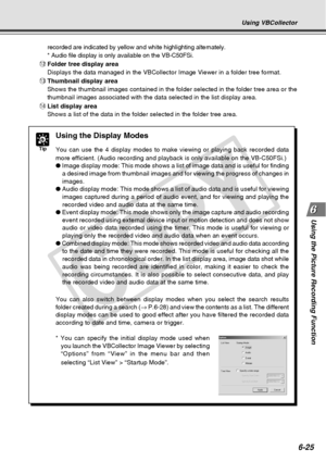 Page 195
6-25
Using the Picture Recording Function
recorded are indicated by yellow and white highlighting alternately.
* Audio file display is only available on the VB-C50FSi.
! 2Folder tree display area
Displays the data managed in the VBCollector Image Viewer in a folder tr\
ee format.
! 3Thumbnail display area
Shows the thumbnail images contained in the folder selected in the folde\
r tree area or the
thumbnail images associated with the data selected in the list display a\
rea.
! 4List display area
Shows a...