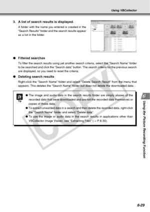 Page 199
6-29
Using the Picture Recording Function
Using VBCollector
3. A list of search results is displayed.
A folder with the name you entered is created in the
“Search Results” folder and the search results appear
as a list in the folder.
●Filtered searches
To filter the search results using yet another search criteria, select t\
he “Search Name” folder
to be searched and click the “Search data” button. The search crit\
eria for the previous search
are displayed, so you need to reset the criteria.
●Deleting...