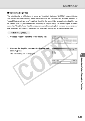 Page 205
6-35
Using the Picture Recording Function
Selecting Log Files
The initial log file of VBCollector is saved as “vbrpd.log” file i\
n the “SYSTEM” folder within the
VBCollector-installed directory. When the file exceeds the size of 10 MB\
, it will be renamed as
“vbrpd01.log”, creating a new “vbrpd.log” file within the sa\
me folder to save the log. Log files can
be created up to 11 (with names from “vbrpd.log” to “vbrpd10.l\
og”): The newest log file is always
named as “vbrpd.log” and the older ones are...