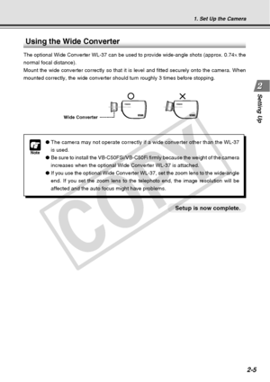 Page 33
2-5
Setting Up
1. Set Up the Camera
Note
●The camera may not operate correctly if a wide converter other than the  WL-37
is used.
● Be sure to install the VB-C50FSi/VB-C50Fi firmly because the weight of t\
he camera
increases when the optional Wide Converter WL-37 is attached.
● If you use the optional Wide Converter WL-37, set the zoom lens to the w\
ide-angle
end. If you set the zoom lens to the telephoto end, the image resolution\
 will be
affected and the auto focus might have problems.
Using the...