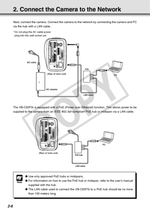 Page 34
2-6
2. Connect the Camera to the Network
Next, connect the camera. Connect the camera to the network by connectin\
g the camera and PC
via the hub with a LAN cable .
*Do not plug the AC cable power
plug into the wall socket yet.
PC
Hub
LAN cable
AC cable
AC adapter(Rear of main unit)
00008501F162
Note
●
Use only approved PoE hubs or midspans.
● For information on how to use the PoE hub or midspan, refer to the user\
s manual
supplied with the hub.
● The LAN cable used to connect the VB-C50FSi to a PoE...