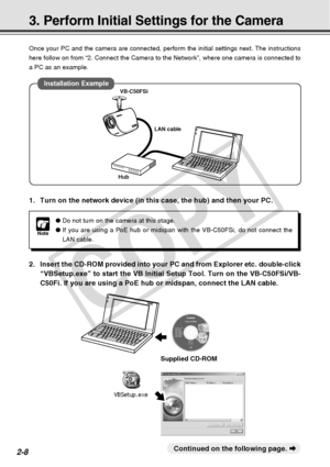 Page 36
2-8
Once your PC and the camera are connected, perform the initial settings \
next. The instructions
here follow on from “2. Connect the Camera to the Network”, where \
one camera is connected to
a PC as an example.
3. Perform Initial Settings for the Camera
Note
●Do not turn on the camera at this stage.
● If you are using a PoE hub or midspan with the VB-C50FSi, do not connect\
 the
LAN cable.
○○○○○○○○○Continued on the following page.  a
Supplied CD-ROM
1. Turn on the network device (in this case, the...