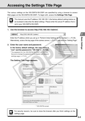 Page 45
3-3
Basic Settings
Accessing the Settings Title Page
Note
This manual uses the IP address 192.168.100.1 (the factory default sett\
ing) below as
an example to describe the detail settings. Please enter the actual IP a\
ddress that is
set in your VB-C50FSi/VB-C50Fi.
The various settings on the VB-C50FSi/VB-C50Fi are specified by using a \
browser to access
Web pages on the VB-C50FSi/VB-C50Fi. To begin with, access the 
Settings Title Page.
1. Use the browser to access http://192.168.100.1/admin/.
Enter...