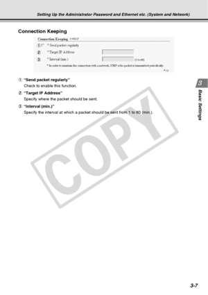 Page 49
3-7
Basic Settings
Connection Keeping
1
2
3
Setting Up the Administrator Password and Ethernet etc. (System and Net\
work)
1“Send packet regularly”
Check to enable this function.
2 “Target IP Address”
Specify where the packet should be sent.
3 “Interval (min.)”
Specify the interval at which a packet should be sent from 1 to 60 (min\
.).
C
O
P
Y  