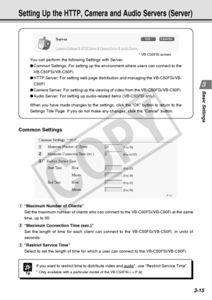 Page 57
3-15
Basic Settings
You can perform the following Settings with Server.
●Common Settings: For setting up the environment where users can connect \
to the
VB-C50FSi/VB-C50Fi.
● HTTP Server: For setting web page distribution and managing the VB-C50FS\
i/VB-
C50Fi.
● Camera Server: For setting up the viewing of video from the VB-C50FSi/VB\
-C50Fi.
● Audio Server: For setting up audio-related items (VB-C50FSi only).
When you have made changes to the settings, click the “OK” button \
to return to the...