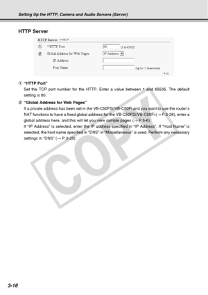 Page 58
3-16
HTTP Server
1
2
Setting Up the HTTP, Camera and Audio Servers (Server)
1“HTTP Port”
Set the TCP port number for the HTTP. Enter a value between 1 and 65535.\
 The default
setting is 80.
2 “Global Address for Web Pages”
If a private address has been set in the VB-C50FSi/VB-C50Fi and you want\
 to use the router’s
NAT functions to have a fixed global address for the VB-C50FSi/VB-C50Fi \
( → P.5-26), enter a
global address here, and this will let you view sample pages ( → P.5-6).
If “IP Address” is...