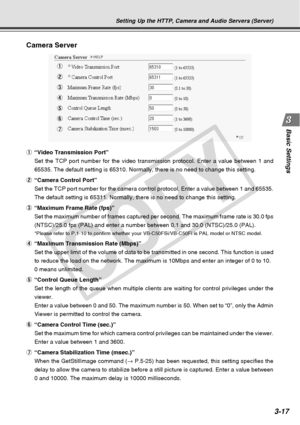 Page 59
3-17
Basic Settings
Camera Server
1
2
3
4
5
6
7
Setting Up the HTTP, Camera and Audio Servers (Server)
1“Video Transmission Port”
Set the TCP port number for the video transmission protocol. Enter a val\
ue between 1 and
65535. The default setting is 65310. Normally, there is no need to chang\
e this setting.
2 “Camera Control Port”
Set the TCP port number for the camera control protocol. Enter a value b\
etween 1 and 65535.
The default setting is 65311. Normally, there is no need to change this \...