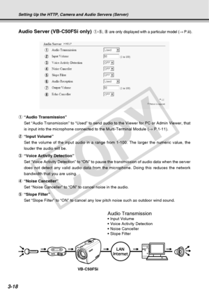 Page 60
3-18
Setting Up the HTTP, Camera and Audio Servers (Server)
Audio Server (VB-C50FSi only)
1“Audio Transmission”
Set “Audio Transmission” to “Used” to send audio to the View\
er for PC or Admin Viewer, that
is input into the microphone connected to the Multi-Terminal Module ( → P.1-11).
2 “Input Volume”
Set the volume of the input audio in a range from 1-100. The larger the \
numeric value, the
louder the audio will be.
3 “Voice Activity Detection”
Set “Voice Activity Detection” to “ON” to pause the...