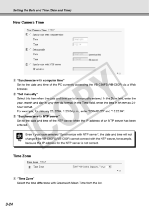 Page 66
3-24
New Camera Time
1
2 3
Time Zone
1
Tip
Even if you have selected “Synchronize with NTP server”, the date \
and time will not
change if the VB-C50FSi/VB-C50Fi cannot connect with the NTP server, for\
 example,
because the IP address for the NTP server is not correct.
Setting the Date and Time (Date and Time)
1 “Synchronize with computer time”
Set to the date and time of the PC currently accessing the VB-C50FSi/VB-\
C50Fi via a Web
browser.
2 “Set manually”
Select this item when the date and time are...