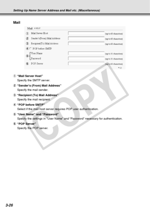 Page 68
3-26
Mail
1
3
5
2
4
6
Setting Up Name Server Address and Mail etc. (Miscellaneous)
1“Mail Server Host”
Specify the SMTP server.
2 “Sender’s (From) Mail Address”
Specify the mail sender.
3 “Recipient (To) Mail Address”
Specify the mail recipient.
4 “POP before SMTP”
Select if the mail host server requires POP user authentication.
5 “User Name” and “Password”
Specify the settings in “User Name” and “Password” necessary\
 for authentication.
6 “POP Server”
Specify the POP server.
C
O
P
Y  