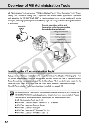 Page 74
4-2
Overview of VB Administration Tools
VB Administration Tools comprises “VBAdmin Startup Panel”, “Vie\
w Restriction Tool”, “Preset
Setting Tool”, “Schedule Setting Tool”, “Log Viewer” and \
“Admin Viewer” applications. Operations
such as setting the VB-C50FSi/VB-C50Fi or viewing pictures from a remote\
 location with special
privileges, checking operating status or obtaining logs are easily perfo\
rmed through the Internet
or an intranet.
Installing the VB Administration Tools
If you performed the...