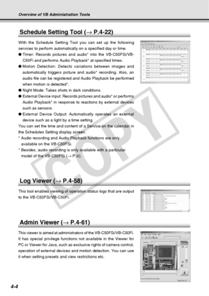 Page 76
4-4
Overview of VB Administration Tools
Admin Viewer (→ P.4-61)
This viewer is aimed at administrators of the VB-C50FSi/VB-C50Fi.
It has special privilege functions not available in the Viewer for
PC or Viewer for Java, such as exclusive rights of camera control,
operation of external devices and motion detection. You can use
it when setting presets and view restrictions etc.
Schedule Setting Tool ( → P.4-22)
With the Schedule Setting Tool you can set up the following
services to perform automatically...