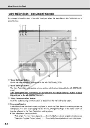 Page 80
4-8
View Restriction Tool Display Screen
An overview of the functions of the GUI displayed when the View Restrict\
ion Tool starts up is
shown below.
qer
t
y
u
i
!1!0o
q “Load Settings” button
Loads the view restriction settings set in the VB-C50FSi/VB-C50Fi.
w “Save Settings” button
The View Restriction setting value set and applied with this tool is sav\
ed to the VB-C50FSi/VB-
C50Fi.
After setting the view restrictions, be sure to click the “Save Setti\
ngs” button to save
the settings to the...