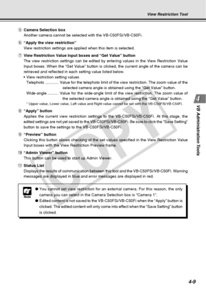 Page 81
4-9
VB Administration Tools
View Restriction Tool
t Camera Selection box
Another camera cannot be selected with the VB-C50FSi/VB-C50Fi.
y “Apply the view restriction”
View restriction settings are applied when this item is selected.
u View Restriction Value Input boxes and “Get Value” button
The view restriction settings can be edited by entering values in the Vi\
ew Restriction Value
Input boxes. When the “Get Value” button is clicked, the current a\
ngle of the camera can be
retrieved and reflected in...