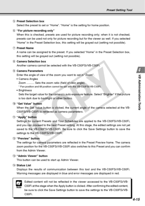 Page 87
4-15
VB Administration Tools
Preset Setting Tool
t Preset Selection box
Select the preset to set or “Home”. “Home” is the setting fo\
r home position.
y “For picture recording only”
When this is checked, presets are used for picture recording only; when \
it is not checked,
presets can be used not only for picture recording but for the viewer as\
 well. If you selected
“Home” in the Preset Selection box, this setting will be grayed ou\
t (setting not possible).
u Preset Name
A name can be assigned to...