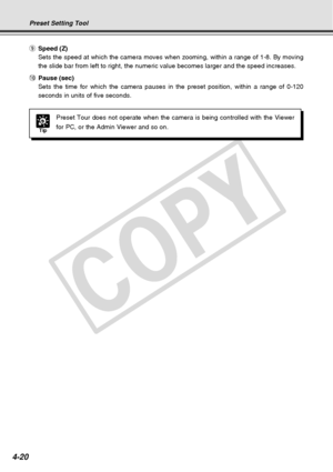 Page 92
4-20
Tip
Preset Tour does not operate when the camera is being controlled with th\
e Viewer
for PC, or the Admin Viewer and so on.
Preset Setting Tool
oSpeed (Z)
Sets the speed at which the camera moves when zooming, within a range of\
 1-8. By moving
the slide bar from left to right, the numeric value becomes larger and t\
he speed increases.
! 0Pause (sec)
Sets the time for which the camera pauses in the preset position, within\
 a range of 0-120
seconds in units of five seconds.
C
O
P
Y  