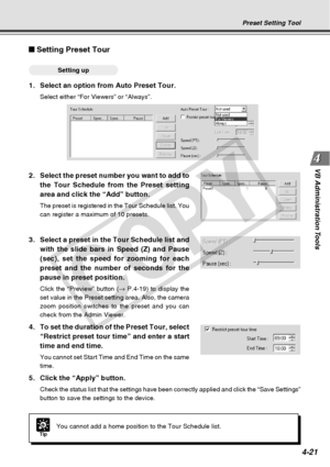 Page 93
4-21
VB Administration Tools
2. Select the preset number you want to add to
the Tour Schedule from the Preset setting
area and click the “Add” button.
The preset is registered in the Tour Schedule list. You
can register a maximum of 10 presets.
Setting Preset Tour
○○○○○○Setting up
1. Select an option from Auto Preset Tour.
Select either “For Viewers” or “Always”.
TipYou cannot add a home position to the Tour Schedule list.
Preset Setting Tool
3. Select a preset in the Tour Schedule list andwith the...