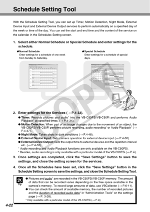 Page 94
4-22
Schedule Setting Tool
With the Schedule Setting Tool, you can set up Timer, Motion Detection, \
Night Mode, External
Device Input and External Device Output services to perform automaticall\
y on a specified day of
the week or time of the day. You can set the start and end time and the \
content of the service on
the calendar in the Schedules Setting screen.
2. Enter settings for the Services (→ P.4-33).
● Timer:  Records pictures and audio* into the VB-C50FSi/VB-C50Fi and performs Aud\
io...