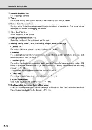 Page 110
4-38
tCamera Selection box
For selecting a camera.
y Viewer
For picture display and camera control in the same way as a normal viewe\
r.
u Motion detection area frame
Displays with a dotted frame the area within which motion is to be detec\
ted. The frame can be
reshaped and moved by dragging the mouse.
i “Rec. Start” button
Starts recording of the picture.
o Setting number selection box
Select the number of the setting you want to use.
! 0Settings tabs (Camera, Area, Recording, Output, Audio/Tracking)...