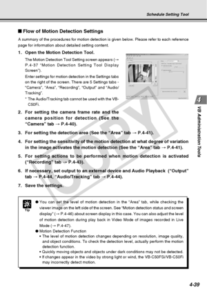 Page 111
4-39
VB Administration Tools
Flow of Motion Detection Settings
A summary of the procedures for motion detection is given below. Please \
refer to each reference
page for information about detailed setting content.
1. Open the Motion Detection Tool.
The Motion Detection Tool Setting screen appears ( →
P.4-37 “Motion Detection Setting Tool Display
Screen”).
Enter settings for motion detection in the Settings tabs
on the right of the screen. There are 5 Settings tabs -
“Camera”, “Area”, “Recording”,...