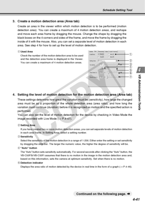 Page 113
4-41
VB Administration Tools
q Used Area
Check the number of the motion detection area to be used
and the detection area frame is displayed in the Viewer.
You can create a maximum of 4 motion detection areas.
Schedule Setting Tool
3. Create a motion detection area (Area tab)
Create an area in the viewer within which motion detection is to be perf\
ormed (motion
detection area). You can create a maximum of 4 motion detection areas, \
and reshape
and move each area frame by dragging the mouse. Change the...