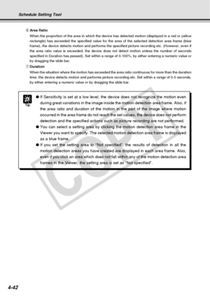 Page 114
4-42
Tip
●If Sensitivity is set at a low level, the device does not recognize the \
motion even
during great variations in the image inside the motion detection area fr\
ame. Also, if
the area ratio and duration of the motion in the part of the image where\
 motion
occurred in the area frame do not reach the set values, the device does \
not perform
detection and the specified actions such as picture recording are not pe\
rformed.
● You can select a setting area by clicking the motion detection area...