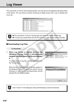 Page 130
4-58
The Log Viewer is a tool for downloading log files, and viewing and mana\
ging the operating status
of the device. The Log Viewer provides monitoring of illegal access and \
a way of dealing with
errors etc.
Downloading Log Files
○○○○○○To Download...
1.When Log Viewer is started up from the
VBAdmin Startup Panel, it automatically
retrieves the most recent log file and displays
it.
To retrieve a list of log files, choose Download from
the File menu bar.
When the list is retrieved, a list of log...