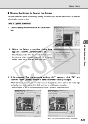 Page 137
4-65
VB Administration Tools
Clicking the Screen to Control the Camera
You can control the zoom operation by clicking and holding the mouse in \
the viewer to start and
releasing the mouse to stop.
○○○○○○How to Operate and Set Up
1. Choose Setup Properties from the View menu
bar.
Admin Viewer
When “Use VK-64 compatible control” is checked.
2.When the Setup properties dialog box
appears, click the Camera Control tab.
Check to be sure the “Use the arrow buttons to control
the camera when connected to a...