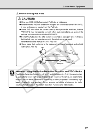 Page 15
xv
a Safe Use of Equipment
a Notes on Using PoE Hubs
a CAUTION:
● Only use IEEE 802.3af-compliant PoE hubs or midspans.
●  When both of a PoE hub and the AC Adapter are connected to the VB-C50FSi\
,
it runs on the power supply from the PoE hub.
●  Some PoE hubs allow the current used by each port to be restricted, but \
the
VB-C50FSi may not operate correctly when such restrictions are applied. \
Do
not use such restrictions with the VB-C50FSi.
●  Some PoE hubs allow the total current consumed on each...
