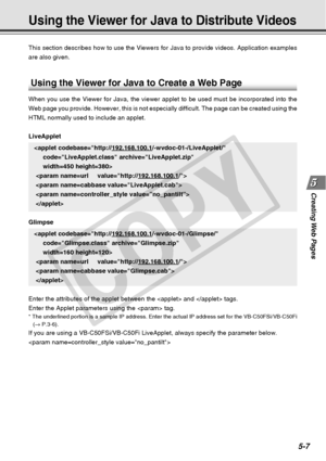 Page 149
Creating Web  Pages
5-7
This section describes how to use the Viewers for Java to provide videos\
. Application examples
are also given.
Using the Viewer for Java to Distribute Videos
Using the Viewer for Java to Create a Web Page
When you use the Viewer for Java, the viewer applet to be used must be i\
ncorporated into the
Web page you provide. However, this is not especially difficult. The pag\
e can be created using the
HTML normally used to include an applet.
LiveApplet
 
 
 
 
Glimpse 
 
 
 
Enter...