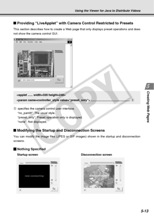 Page 155
Creating Web  Pages
5-13
Providing “LiveApplet” with Camera Control Restricted to Presets
This section describes how to create a Web page that only displays prese\
t operations and does
not show the camera control GUI.
Modifying the Startup and Disconnection Screens
You can modify the image files (JPEG or GIF images) shown in the start\
up and disconnection
screens.
Nothing Specified
Startup screen Disconnection screen

 ................................................1
1 specifies the camera control...