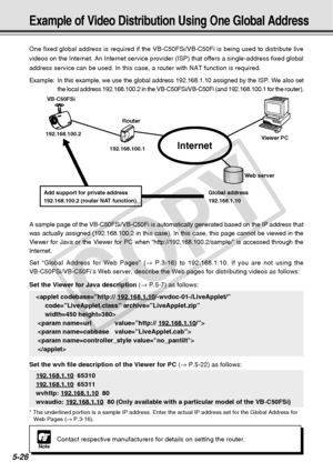 Page 168
5-26
NoteContact respective manufacturers for details on setting the router.
One fixed global address is required if the VB-C50FSi/VB-C50Fi is being \
used to distribute live
videos on the Internet. An Internet service provider (ISP) that offers\
 a single-address fixed global
address service can be used. In this case, a router with NAT function is\
 required.
Example: In this example, we use the global address 192.168.1.10 assigned by the \
ISP. We also set
the local address 192.168.100.2 in the...