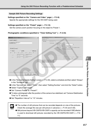 Page 177
6-7
Using the Picture Recording Function
Using the Still Picture Recording Function with a Predetermined Schedule\
○○○○○○○○○Sample Still Picture Recording Settings
Settings specified on the “Camera and Video” page ( → P.3-8)
Specify the appropriate settings for the VB-C50Fi being used.
Settings specified on the “Preset” page ( → P.3-12)
Set the camera zoom position focusing on the object to Preset 1.
Photographic conditions specified in “Timer Setting Tool” ( → P.4-34)
Note
● The number of still...