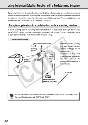 Page 178
6-8
Using the Motion Detection Function with a Predetermined Schedule
By running the motion detection function according to a schedule, you ca\
n construct a monitoring
system that records pictures in accordance with a preset schedule and th\
at operates in response
to variations in the video image from the area covered by the camera. Th\
e recorded pictures are
stored in the VB-C50FSi/VB-C50Fi’s memory (→ P.3-28).
Sample application in combination with a warning device
In this monitoring system, a...