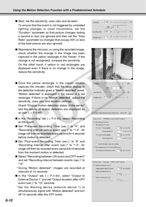 Page 180
6-10
●Next, set the sensitivity, area ratio and duration.
To ensure that the event is not triggered by unrelated
lighting changes or small movements, set the
“Duration” parameter so that picture changes lasting
a second or less are ignored and then set the “Area
Ratio” parameter so changes that occupy 30% or less
of the total picture are also ignored.
● Reproduce the intrusion, or using the recorded image,
check whether the change in the image has been
captured in the yellow rectangle in the Viewer. If...