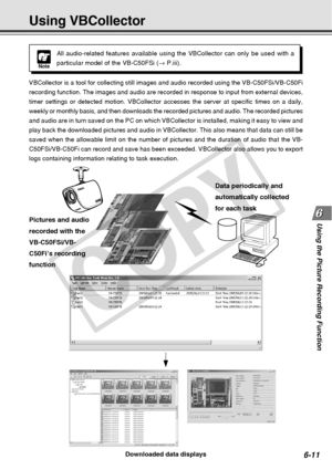 Page 181
6-11
Using the Picture Recording Function
Using VBCollector
Downloaded data displays
Pictures and audio
recorded with the
VB-C50FSi/VB-
C50Fi
’s recording
function Data periodically and
automatically collected
for each task
VBCollector is a tool for collecting still images and audio recorded usi\
ng the VB-C50FSi/VB-C50Fi
recording function. The images and audio are recorded in response to inp\
ut from external devices,
timer settings or detected motion. VBCollector accesses the server at sp\
ecific...