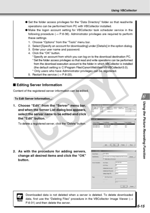 Page 185
6-15
Using the Picture Recording Function
Using VBCollector
Note
Downloaded data is not deleted when a server is deleted. To delete downl\
oaded
data, first use the “Deleting Files” procedure in the VBCollector \
Image Viewer ( →
P.6-31) and then delete the server.
Editing Server Information
Content of the registered server information can be edited.
○○○○○○To Edit Server Information...
1. Choose “Edit” from the “Server” menu bar, and when the Server List dialog box appears,
select the server name to be...