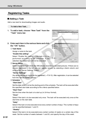 Page 186
6-16
Using VBCollector
2.Enter each item in the various items and click
the “OK” button.
qTask Name
Assign a name to the task.
“Enable this setting”
Select “Enable this setting” if the task is to be
performed according to the schedule. If not
selected, the added task will not be executed.
w Server Name
Select the server from which the VBCollector downloads recorded pictures\
. If there are no
servers registered in the list, you can register servers by selecting a \
blank column and
clicking the “Server...