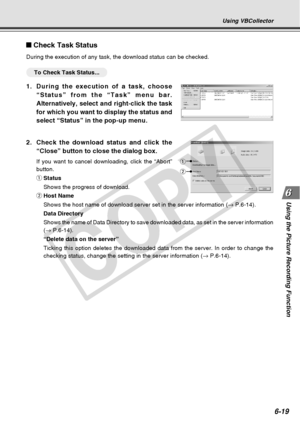 Page 189
6-19
Using the Picture Recording Function
Using VBCollector
2.Check the download status and click the
“Close” button to close the dialog box.
If you want to cancel downloading, click the “Abort”
button.
qStatus
Shows the progress of download.
w Host Name
Shows the host name of download server set in the server information ( → P.6-14).
Data Directory
Shows the name of Data Directory to save downloaded data, as set in the \
server information
( →  P.6-14).
“Delete data on the server”
Ticking this option...