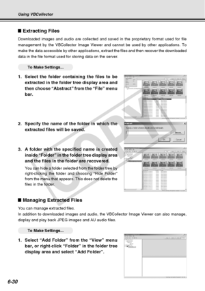 Page 200
6-30
Using VBCollector
Extracting Files
Downloaded images and audio are collected and saved in the proprietary f\
ormat used for file
management by the VBCollector Image Viewer and cannot be used by other a\
pplications. To
make the data accessible by other applications, extract the files and th\
en recover the downloaded
data in the file format used for storing data on the server.
○○○○○○To Make Settings...
1. Select the folder containing the files to beextracted in the folder tree display area and
then...