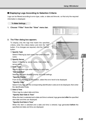 Page 203
6-33
Using the Picture Recording Function
Displaying Logs According to Selection Criteria
Logs can be filtered according to error type, code, or date and time etc\
. so that only the required
information is displayed.
○○○○○○To Make Settings...
1. Choose “Filter” from the “View” menu bar.
2. The Filter dialog box appears.
To display only the logs that match the specified
criteria, enter the criteria below and click the “OK”
button. If no changes are required, click the “Cancel”
button.
qSpecify Task...