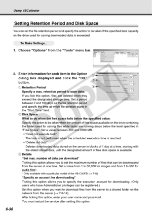 Page 206
6-36
Using VBCollector
2. Enter information for each item in the Optiondialog box displayed and click the “OK”
button.
qRetention Period
Specify a max. retention period to save data:
If you tick this option, files are deleted when they
exceed the designated storage time. Set a period
between 2 and 100 days as the file retention period
and specify the time at which file deletion starts in
the “Start Time” field.
w Disk Space
What to do when the free space falls below the specified value:
Specify the...